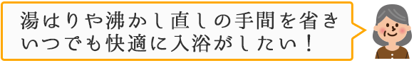 湯はりや沸かし直しの手間を省きいつでも快適に入浴がしたい！